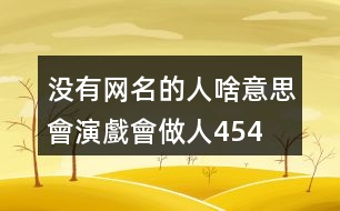 沒有網(wǎng)名的人啥意思—會演戲會做人454個(gè)