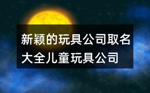 新穎的玩具公司取名大全,兒童玩具公司名稱起名460個(gè)