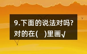 9.下面的說法對嗎?對的在(   )里畫“√”。
