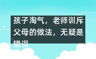 孩子淘氣，老師訓斥父母的做法，無疑是錯誤
