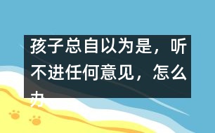 孩子總自以為是，聽不進(jìn)任何意見，怎么辦