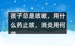 孩子總是咳嗽，用什么藥止咳，消炎用何藥